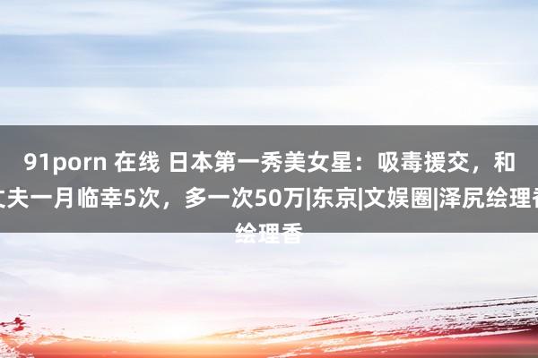 91porn 在线 日本第一秀美女星：吸毒援交，和丈夫一月临幸5次，多一次50万|东京|文娱圈|泽尻绘理香