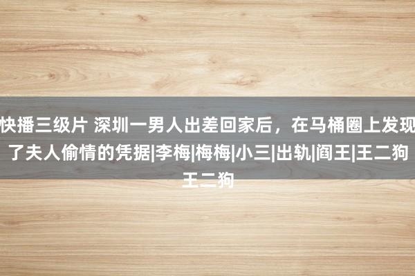 快播三级片 深圳一男人出差回家后，在马桶圈上发现了夫人偷情的凭据|李梅|梅梅|小三|出轨|阎王|王二狗