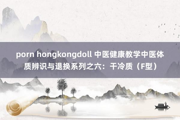 porn hongkongdoll 中医健康教学中医体质辨识与退换系列之六：干冷质（F型）