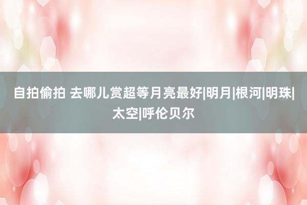 自拍偷拍 去哪儿赏超等月亮最好|明月|根河|明珠|太空|呼伦贝尔