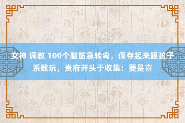 女神 调教 100个脑筋急转弯，保存起来跟孩子系数玩，贵府开头于收集：要是喜