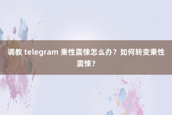 调教 telegram 秉性震悚怎么办？如何转变秉性震悚？