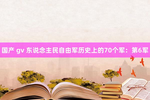 国产 gv 东说念主民自由军历史上的70个军：第6军