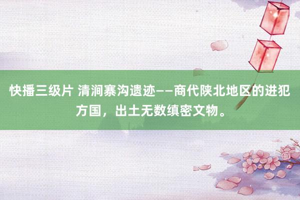 快播三级片 清涧寨沟遗迹——商代陕北地区的进犯方国，出土无数缜密文物。