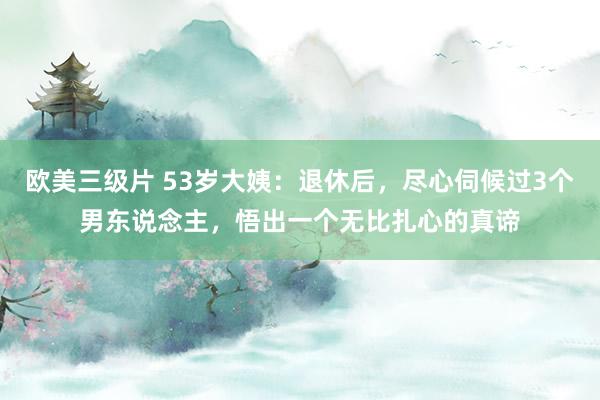 欧美三级片 53岁大姨：退休后，尽心伺候过3个男东说念主，悟出一个无比扎心的真谛