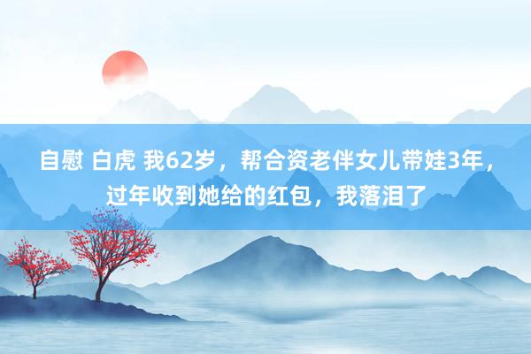 自慰 白虎 我62岁，帮合资老伴女儿带娃3年，过年收到她给的红包，我落泪了