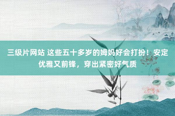 三级片网站 这些五十多岁的姆妈好会打扮！安定优雅又前锋，穿出紧密好气质