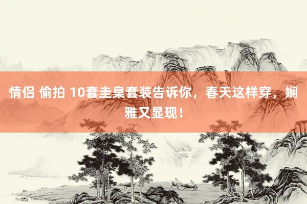 情侣 偷拍 10套圭臬套装告诉你，春天这样穿，娴雅又显现！