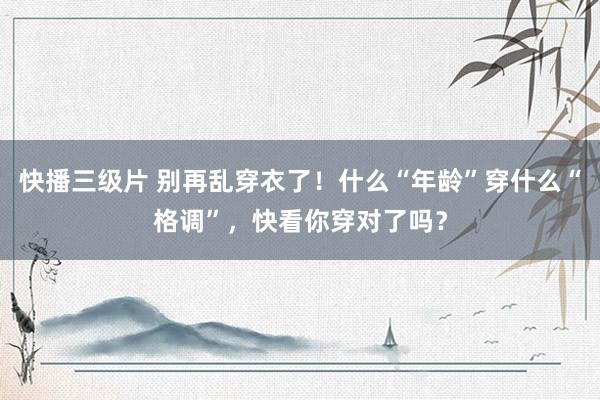 快播三级片 别再乱穿衣了！什么“年龄”穿什么“格调”，快看你穿对了吗？