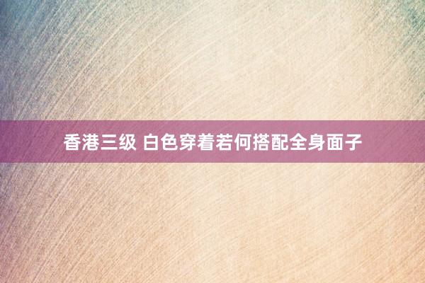 香港三级 白色穿着若何搭配全身面子