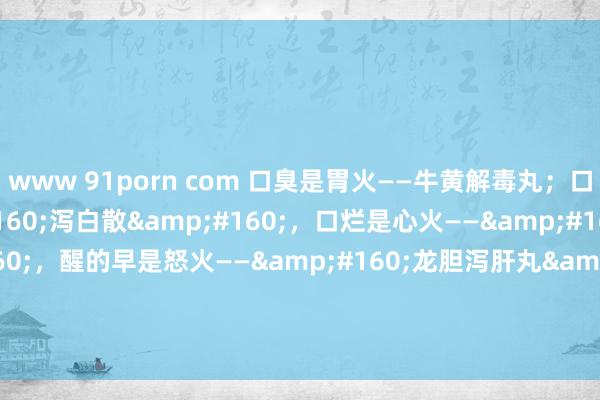 www 91porn com 口臭是胃火——牛黄解毒丸；口干是肺火——&#160;泻白散&#160;，口烂是心火——&#160;导赤丸&#160;，醒的早是怒火——&#160;龙胆泻肝丸&#160;，汗多是肾火——&#160;知柏地黄丸&#160;，用5个药来应酬。