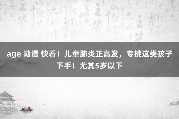 age 动漫 快看！儿童肺炎正高发，专挑这类孩子下手！尤其5岁以下