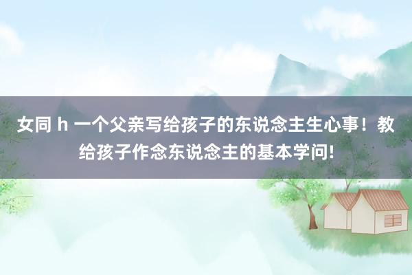 女同 h 一个父亲写给孩子的东说念主生心事！教给孩子作念东说念主的基本学问!