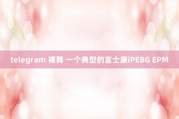 telegram 裸舞 一个典型的富士康iPEBG EPM