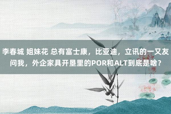 李春城 姐妹花 总有富士康,比亚迪,立讯的一又友问我,外企家具开垦里的POR和ALT到底是啥?
