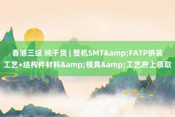 香港三级 纯干货 | 整机SMT&FATP拼装工艺+结构件材料&模具&工艺府上领取