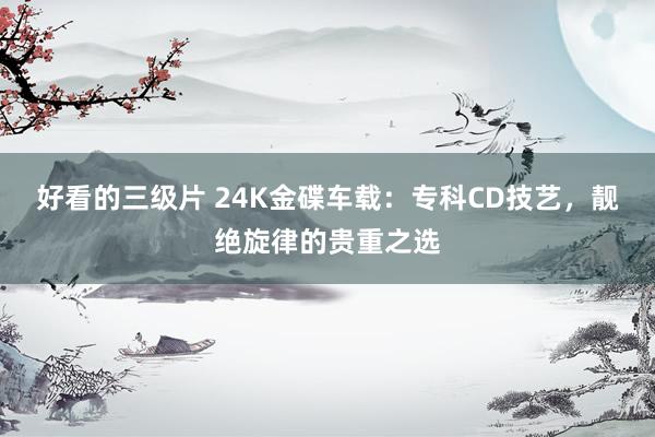 好看的三级片 24K金碟车载：专科CD技艺，靓绝旋律的贵重之选