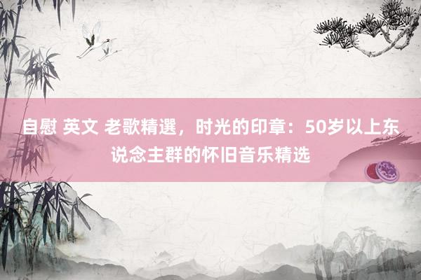 自慰 英文 老歌精選，时光的印章：50岁以上东说念主群的怀旧音乐精选