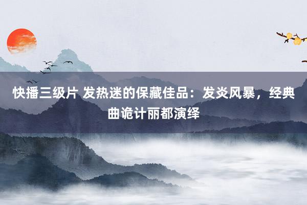 快播三级片 发热迷的保藏佳品：发炎风暴，经典曲诡计丽都演绎