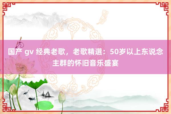 国产 gv 经典老歌，老歌精選：50岁以上东说念主群的怀旧音乐盛宴