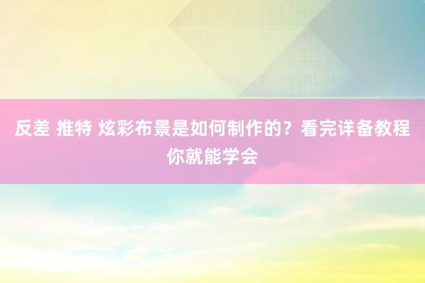 反差 推特 炫彩布景是如何制作的？看完详备教程你就能学会