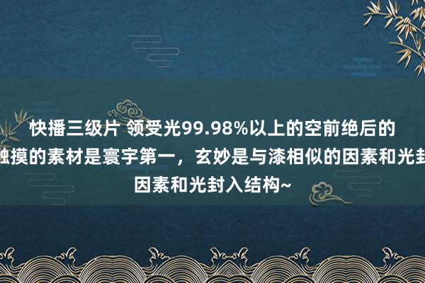 快播三级片 领受光99.98%以上的空前绝后的暗黑片~触摸的素材是寰宇第一，玄妙是与漆相似的因素和光封入结构~