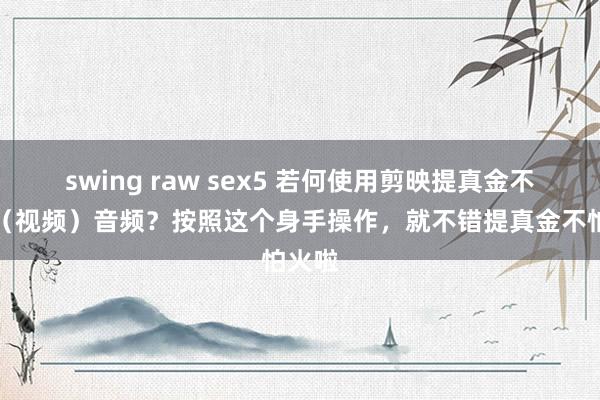 swing raw sex5 若何使用剪映提真金不怕火（视频）音频？按照这个身手操作，就不错提真金不怕火啦