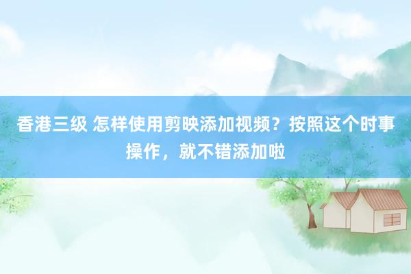 香港三级 怎样使用剪映添加视频？按照这个时事操作，就不错添加啦