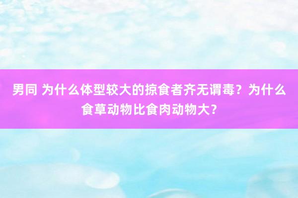 男同 为什么体型较大的掠食者齐无谓毒？为什么食草动物比食肉动物大？
