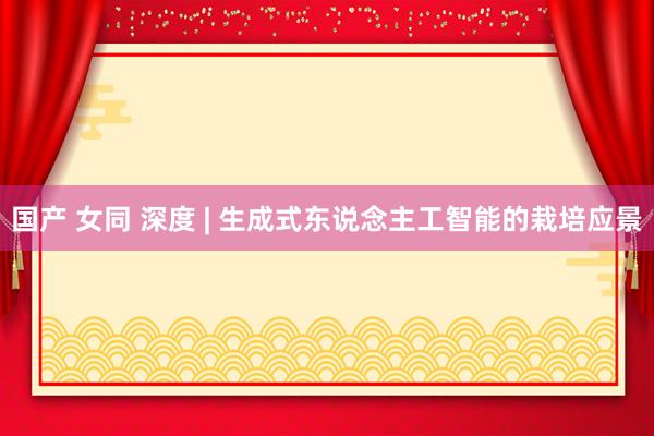 国产 女同 深度 | 生成式东说念主工智能的栽培应景
