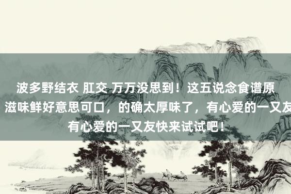 波多野结衣 肛交 万万没思到！这五说念食谱原本如斯浅易，滋味鲜好意思可口，的确太厚味了，有心爱的一又友快来试试吧！