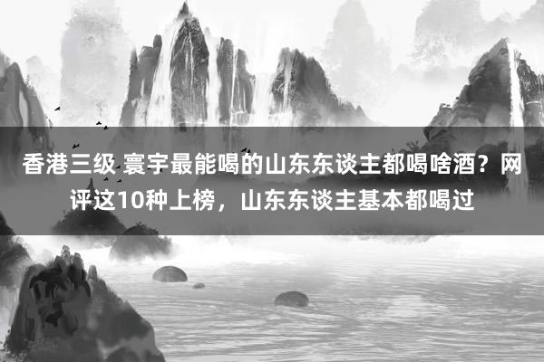 香港三级 寰宇最能喝的山东东谈主都喝啥酒？网评这10种上榜，山东东谈主基本都喝过