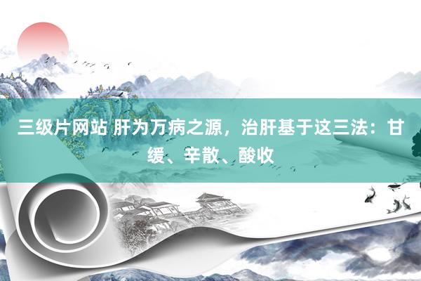 三级片网站 肝为万病之源，治肝基于这三法：甘缓、辛散、酸收