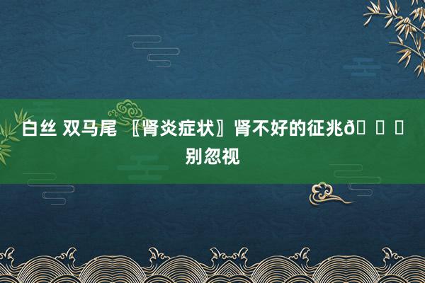 白丝 双马尾 〖肾炎症状〗肾不好的征兆👋别忽视
