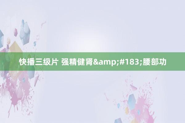 快播三级片 强精健肾&#183;腰部功