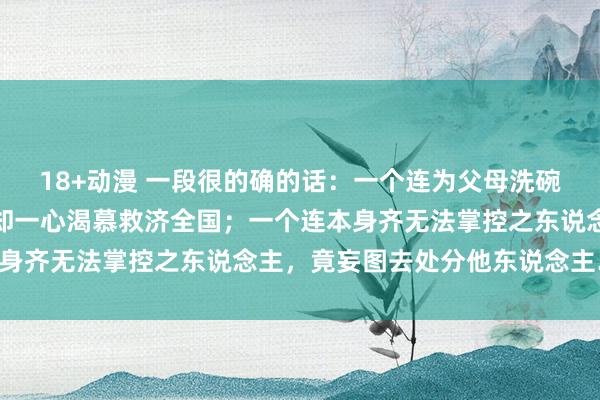 18+动漫 一段很的确的话：一个连为父母洗碗齐不宁愿之东说念主，却一心渴慕救济全国；一个连本身齐无法掌控之东说念主，竟妄图去处分他东说念主……