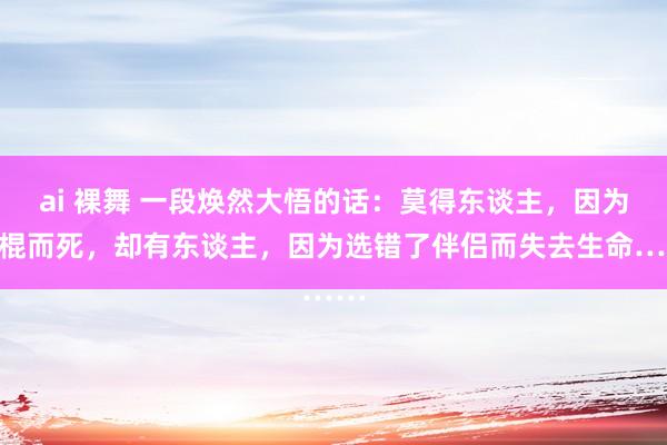 ai 裸舞 一段焕然大悟的话：莫得东谈主，因为光棍而死，却有东谈主，因为选错了伴侣而失去生命……