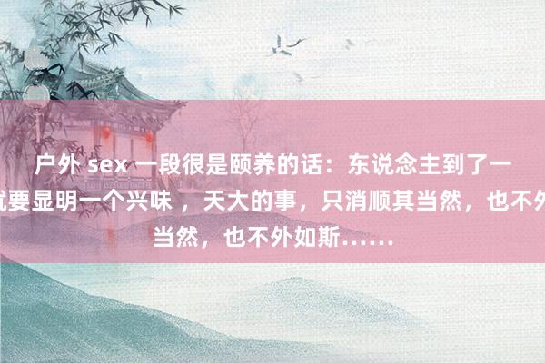 户外 sex 一段很是颐养的话：东说念主到了一定年龄，就要显明一个兴味 ，天大的事，只消顺其当然，也不外如斯……