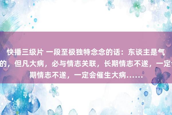 快播三级片 一段至极独特念念的话：东谈主是气死的，花是浇死的，但凡大病，必与情志关联，长期情志不遂，一定会催生大病……