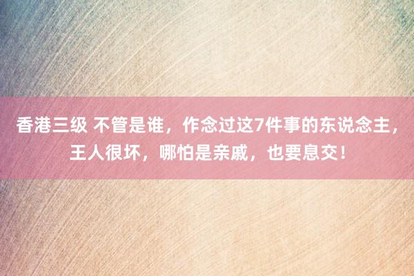 香港三级 不管是谁，作念过这7件事的东说念主，王人很坏，哪怕是亲戚，也要息交！