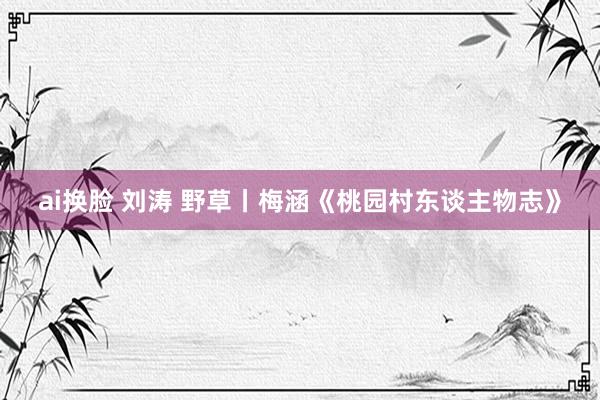 ai换脸 刘涛 野草丨梅涵《桃园村东谈主物志》