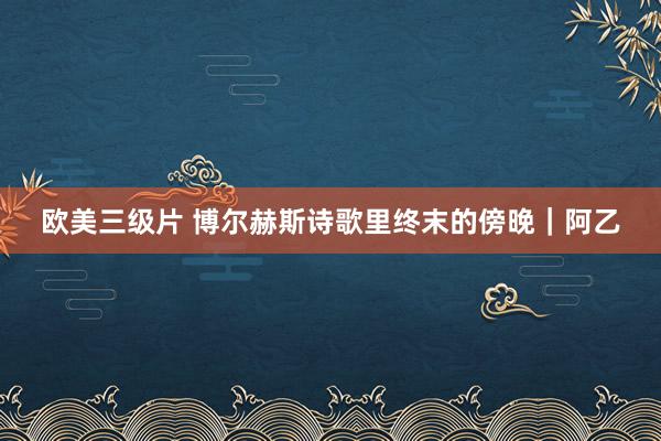 欧美三级片 博尔赫斯诗歌里终末的傍晚|阿乙