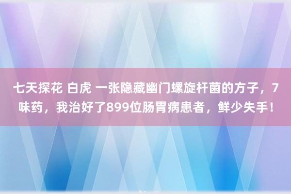 七天探花 白虎 一张隐藏幽门螺旋杆菌的方子，7味药，我治好了899位肠胃病患者，鲜少失手！