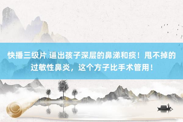快播三级片 逼出孩子深层的鼻涕和痰！甩不掉的过敏性鼻炎，这个方子比手术管用！