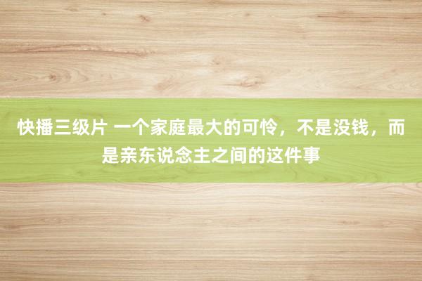 快播三级片 一个家庭最大的可怜，不是没钱，而是亲东说念主之间的这件事