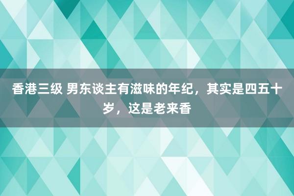 香港三级 男东谈主有滋味的年纪，其实是四五十岁，这是老来香