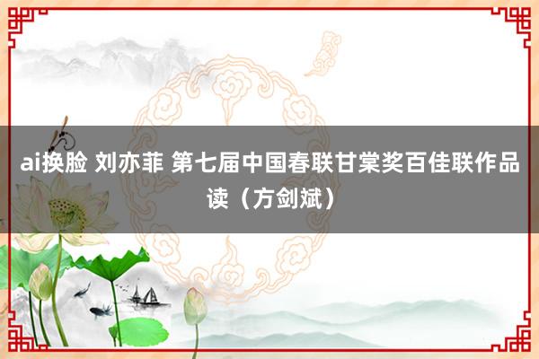 ai换脸 刘亦菲 第七届中国春联甘棠奖百佳联作品读（方剑斌）