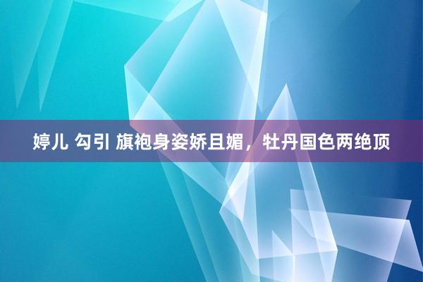 婷儿 勾引 旗袍身姿娇且媚，牡丹国色两绝顶