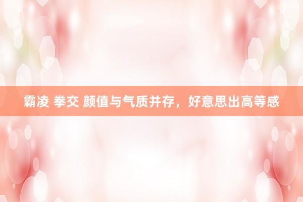 霸凌 拳交 颜值与气质并存，好意思出高等感