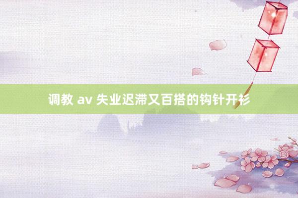 调教 av 失业迟滞又百搭的钩针开衫